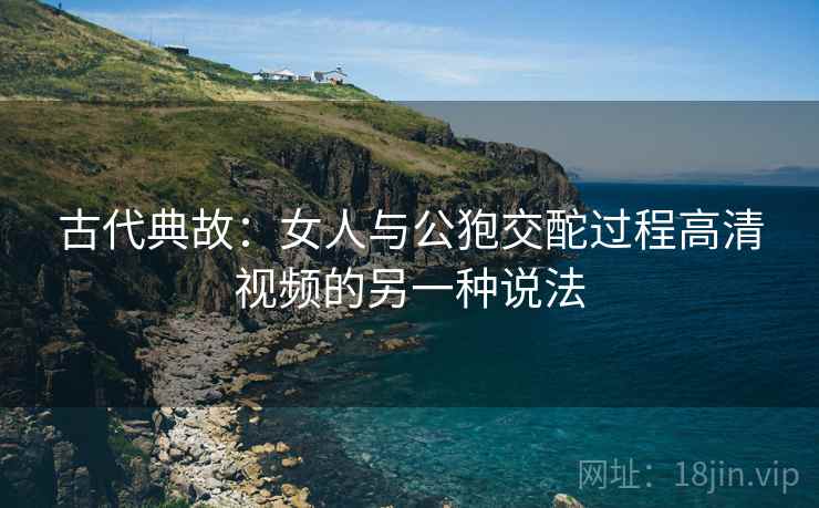 古代典故：女人与公狍交酡过程高清视频的另一种说法  第2张