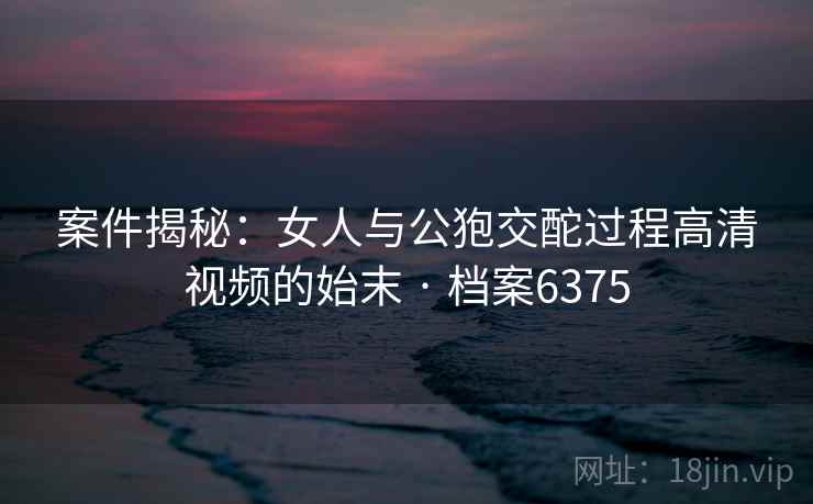 案件揭秘：女人与公狍交酡过程高清视频的始末 · 档案6375  第2张