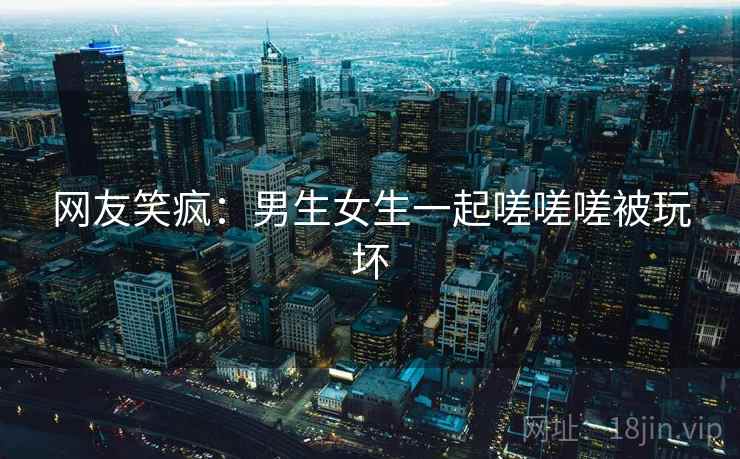 网友笑疯:男生女生一起嗟嗟嗟被玩坏 第1张 网友笑疯:男生女生一起嗟嗟嗟被玩坏 第1张