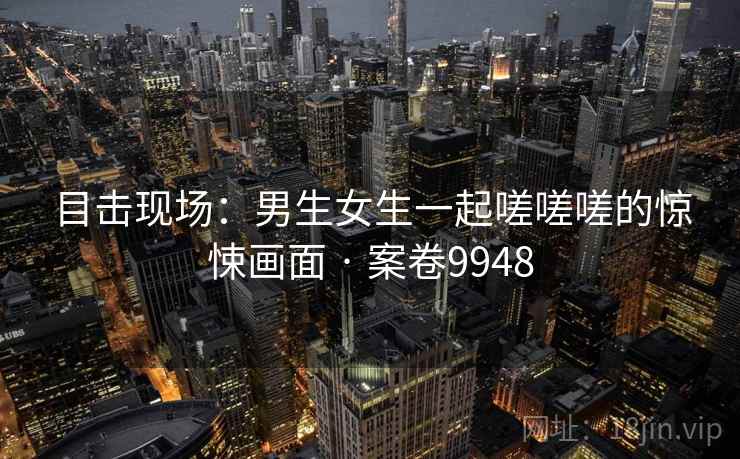 目击现场：男生女生一起嗟嗟嗟的惊悚画面 · 案卷9948  第1张