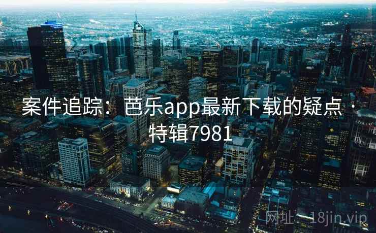 案件追踪：芭乐app最新下载的疑点 · 特辑7981