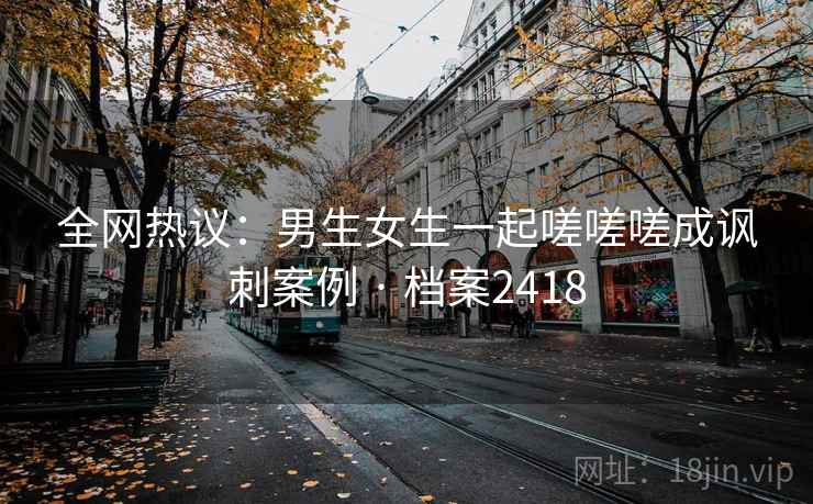 全网热议:男生女生一起嗟嗟嗟成讽刺案例 · 档案2418 第2张 全网热议:男生女生一起嗟嗟嗟成讽刺案例 · 档案2418 第2张